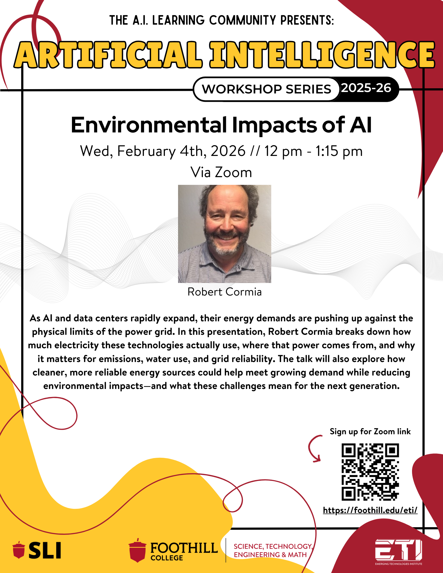Flyer Description - Environmental Impacts of AI, Wed. Feb. 4th from 12PM-1:15PM on Zoom by Robert Cormia.  As AI and data centers rapidly expand their energy demands are pushing up against the physical limits of the power grid.  In this presentation, Robert Cormia breaks down how much electricity these technologies actually use, where that power comes from, and why it matters for emissions, water use, and grid reliability.  The talk will also explore how cleaner, more reliable energy sources could help meet growing demand while reducing environmental impacts - and what these challenges mean for the next generation.